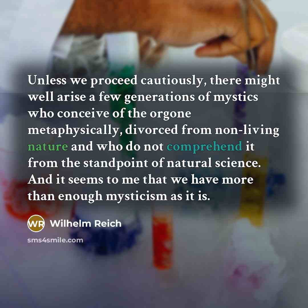“Unless we proceed cautiously, there might well arise a few generations of mystics who conceive of the orgone metaphysically, divorced from non-living nature and who do not comprehend it from the standpoint of natural science. And it seems to me that we have more than enough mysticism as it is.” quote by Wilhelm Reich