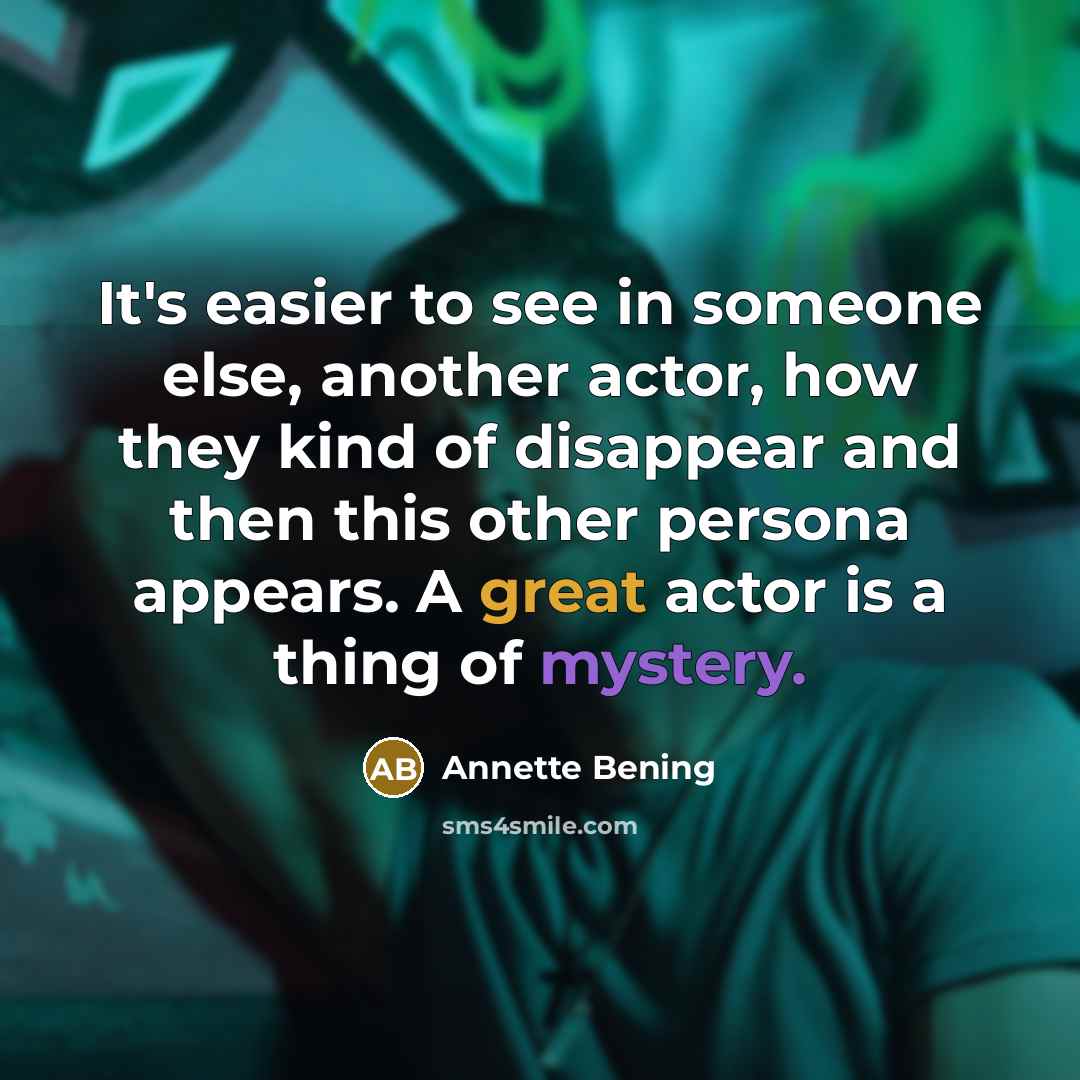 “It's easier to see in someone else, another actor, how they kind of disappear and then this other persona appears. A great actor is a thing of mystery.” quote by Annette Bening