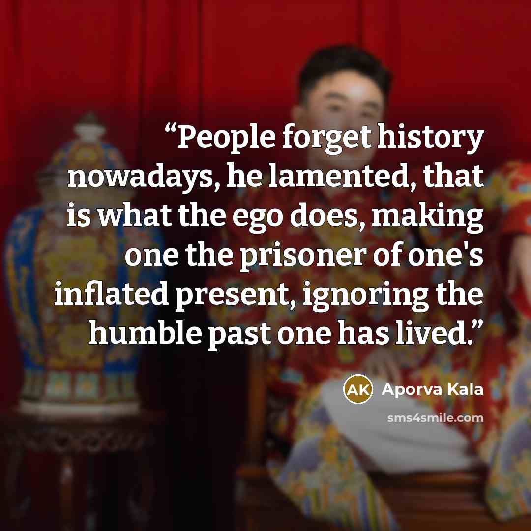 “People forget history nowadays, he lamented, that is what the ego does, making one the prisoner of one's inflated present, ignoring the humble past one has lived.” quote by Aporva Kala