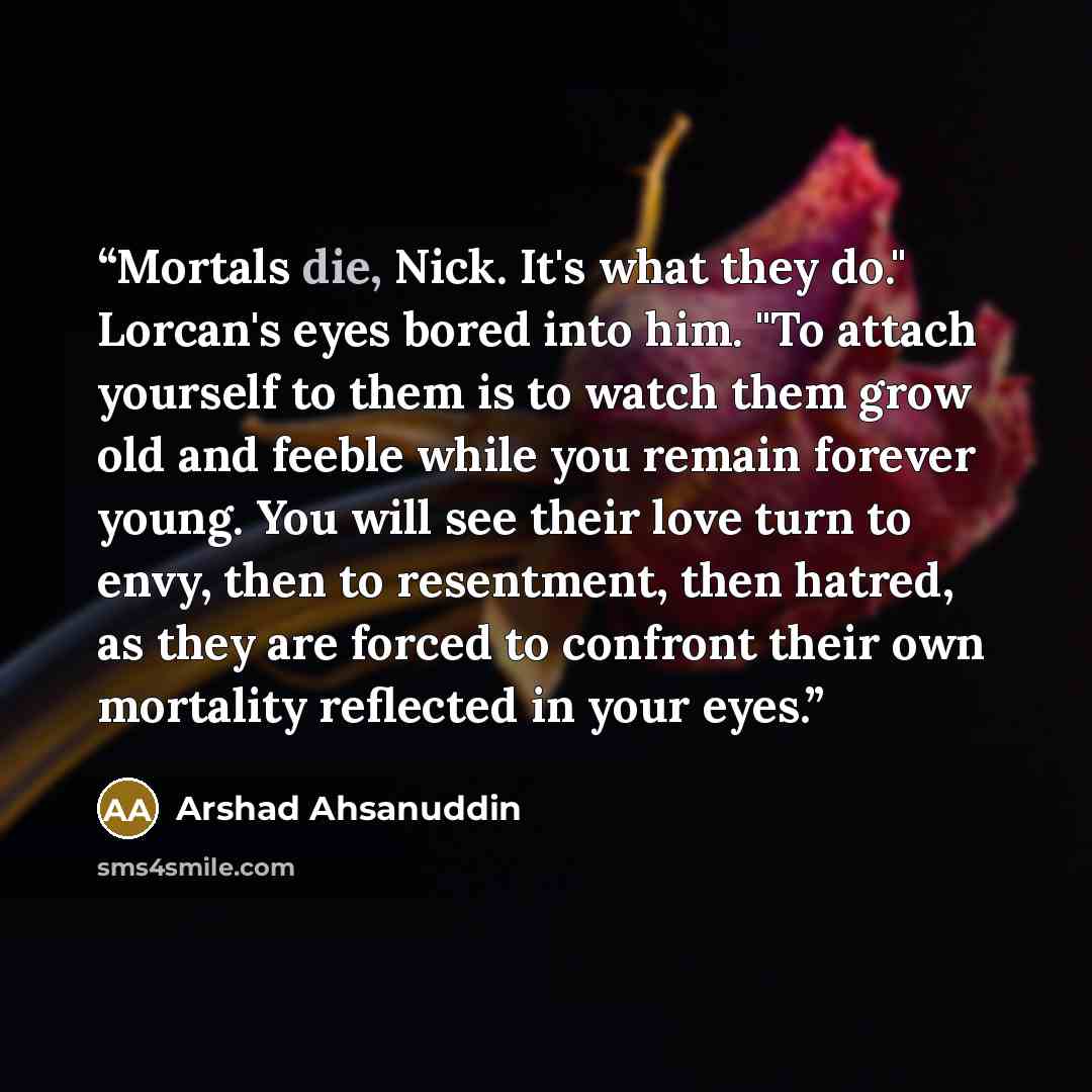 “Mortals die, Nick. It's what they do." Lorcan's eyes bored into him. "To attach yourself to them is to watch them grow old and feeble while you remain forever young. You will see their love turn to envy, then to resentment, then hatred, as they are forced to confront their own mortality reflected…” quote by Arshad Ahsanuddin