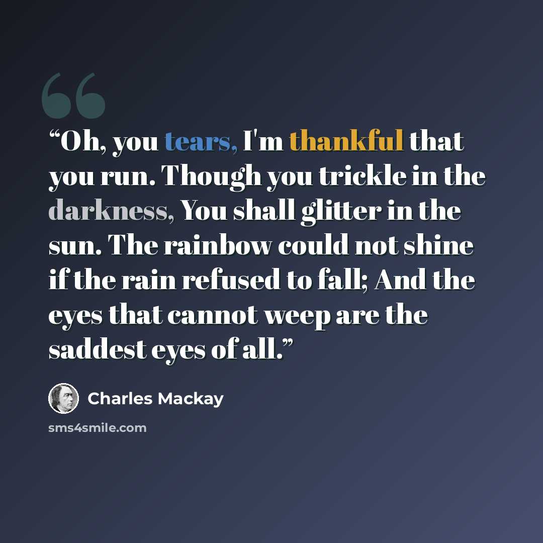 “Oh, you tears, I'm thankful that you run. Though you trickle in the darkness, You shall glitter in the sun. The rainbow could not shine if the rain refused to fall; And the eyes that cannot weep are the saddest eyes of all.” quote by Charles Mackay