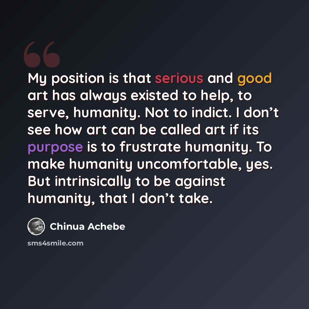“My position is that serious and good art has always existed to help, to serve, humanity. Not to indict. I don’t see how art can be called art if its purpose is to frustrate humanity. To make humanity uncomfortable, yes. But intrinsically to be against humanity, that I don’t take.” quote by Chinua Achebe