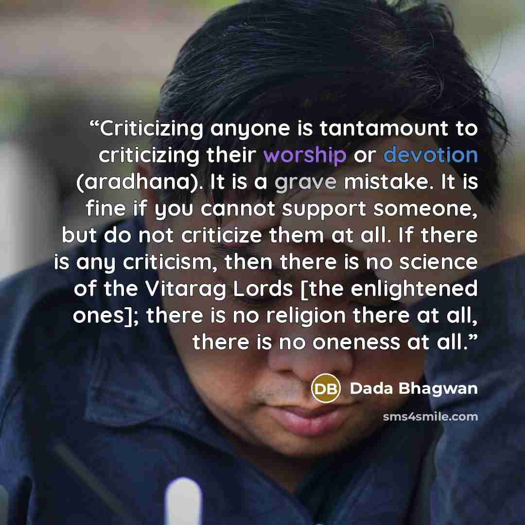 “Criticizing anyone is tantamount to criticizing their worship or devotion (aradhana). It is a grave mistake. It is fine if you cannot support someone, but do not criticize them at all. If there is any criticism, then there is no science of the Vitarag Lords [the enlightened ones]; there is no…” quote by Dada Bhagwan