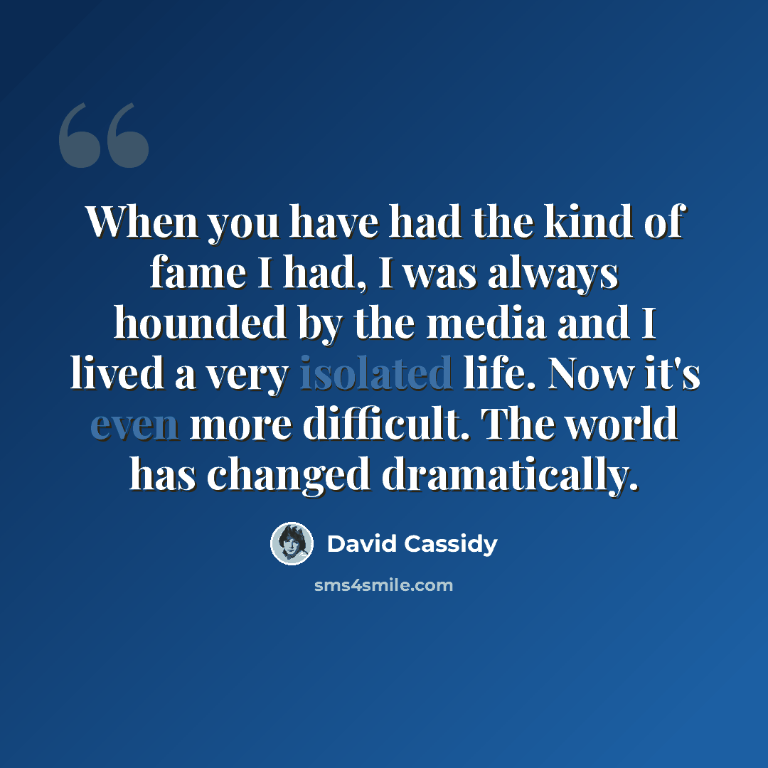 “When you have had the kind of fame I had, I was always hounded by the media and I lived a very isolated life. Now it's even more difficult. The world has changed dramatically.” quote by David Cassidy