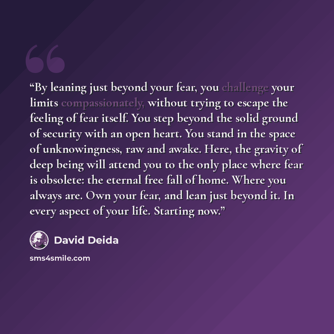 “By leaning just beyond your fear, you challenge your limits compassionately, without trying to escape the feeling of fear itself. You step beyond the solid ground of security with an open heart. You stand in the space of unknowingness, raw and awake. Here, the gravity of deep being will attend you…” quote by David Deida