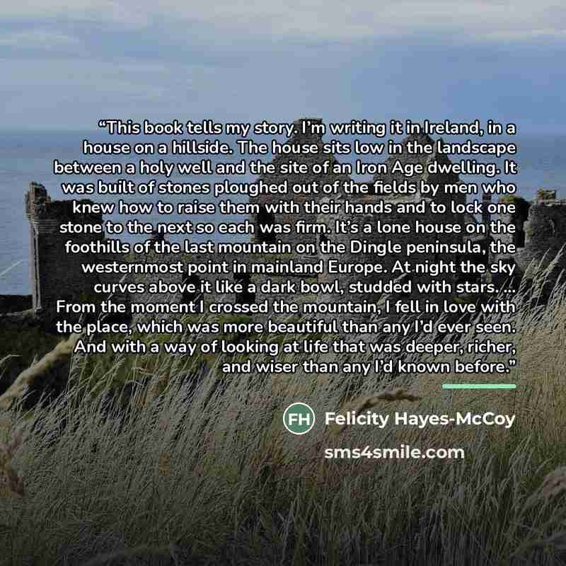 “This book tells my story. I’m writing it in Ireland, in a house on a hillside. The house sits low in the landscape between a holy well and the site of an Iron Age dwelling. It was built of stones ploughed out of the fields by men who knew how to raise them with their hands and to lock one stone to…” quote by Felicity Hayes-McCoy
