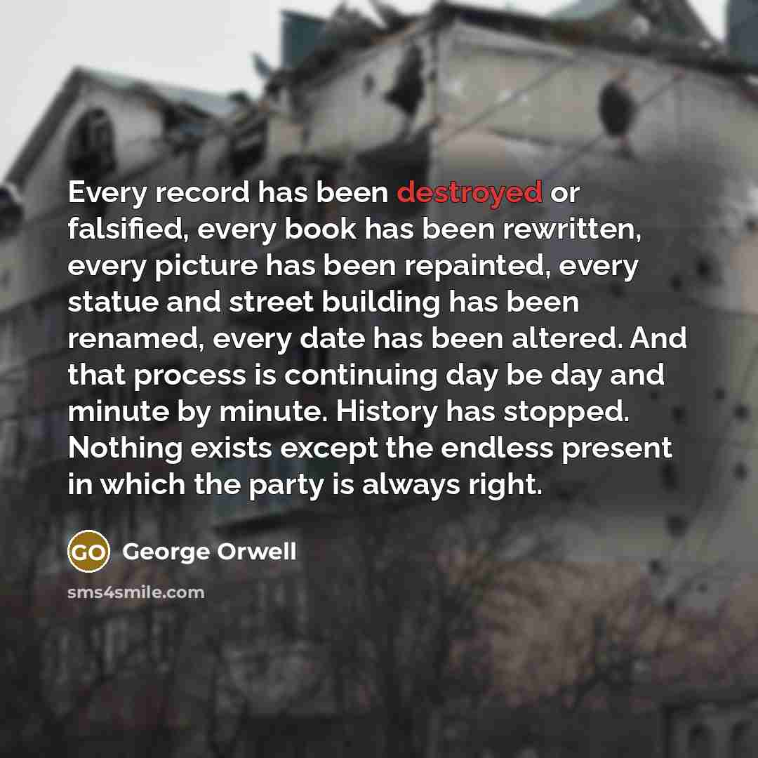 “Every record has been destroyed or falsified, every book has been rewritten, every picture has been repainted, every statue and street building has been renamed, every date has been altered. And that process is continuing day be day and minute by minute. History has stopped. Nothing exists except…” quote by George Orwell