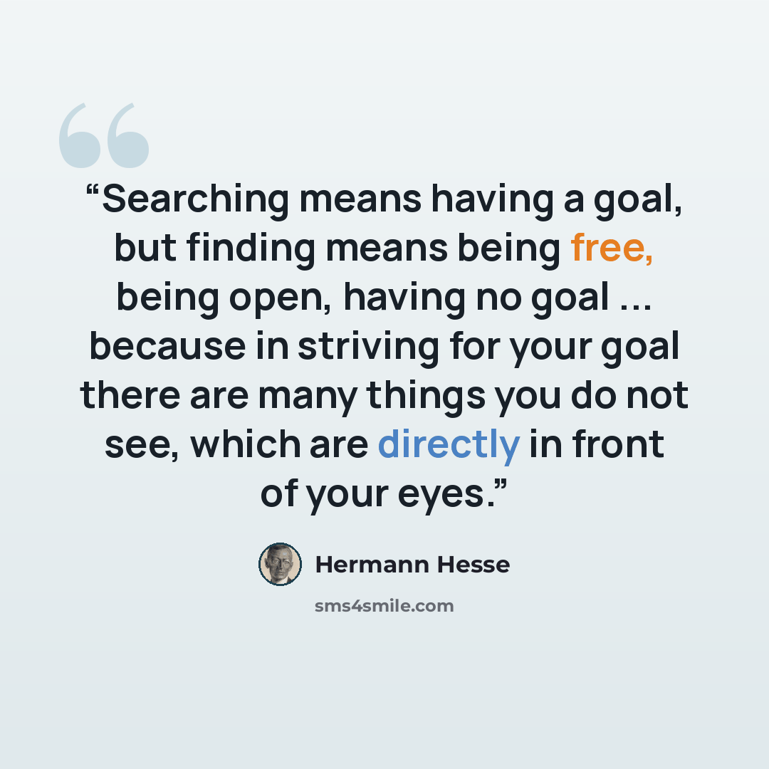 “Searching means having a goal, but finding means being free, being open, having no goal ... because in striving for your goal there are many things you do not see, which are directly in front of your eyes.” quote by Hermann Hesse