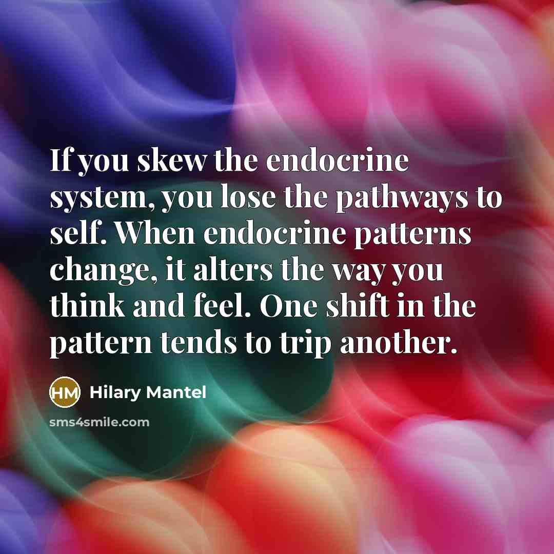 “If you skew the endocrine system, you lose the pathways to self. When endocrine patterns change, it alters the way you think and feel. One shift in the pattern tends to trip another.” quote by Hilary Mantel