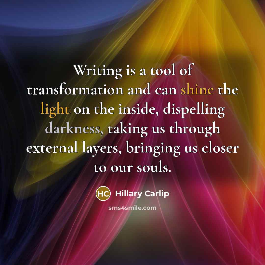 “Writing is a tool of transformation and can shine the light on the inside, dispelling darkness, taking us through external layers, bringing us closer to our souls.” quote by Hillary Carlip