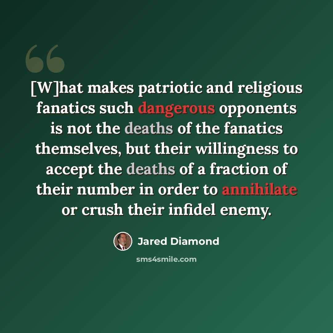 “[W]hat makes patriotic and religious fanatics such dangerous opponents is not the deaths of the fanatics themselves, but their willingness to accept the deaths of a fraction of their number in order to annihilate or crush their infidel enemy.” quote by Jared Diamond