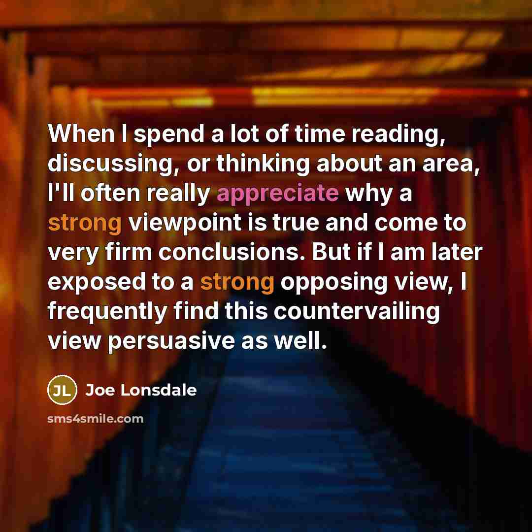 “When I spend a lot of time reading, discussing, or thinking about an area, I'll often really appreciate why a strong viewpoint is true and come to very firm conclusions. But if I am later exposed to a strong opposing view, I frequently find this countervailing view persuasive as well.” quote by Joe Lonsdale