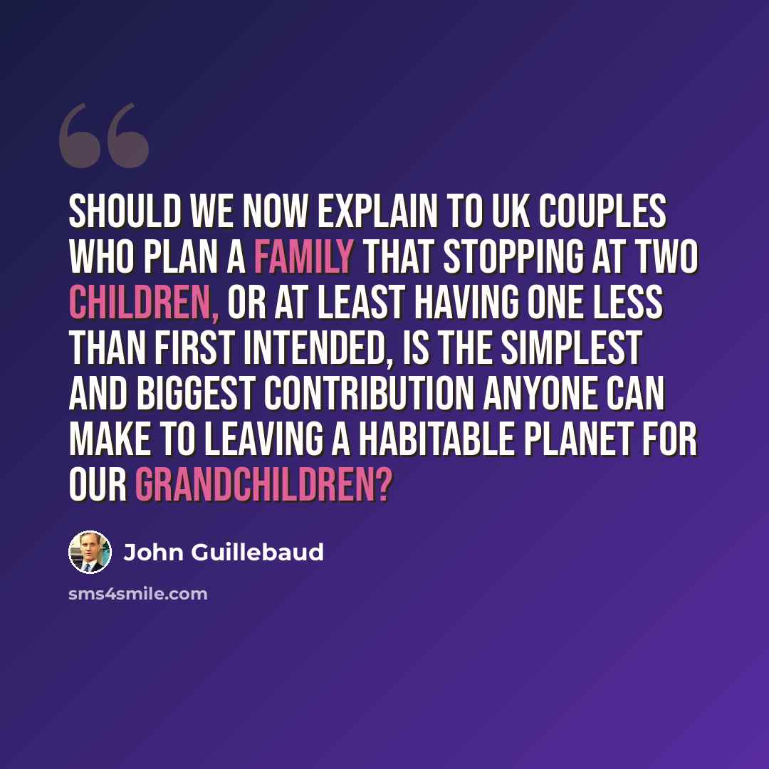 “Should we now explain to UK couples who plan a family that stopping at two children, or at least having one less than first intended, is the simplest and biggest contribution anyone can make to leaving a habitable planet for our grandchildren?” quote by John Guillebaud