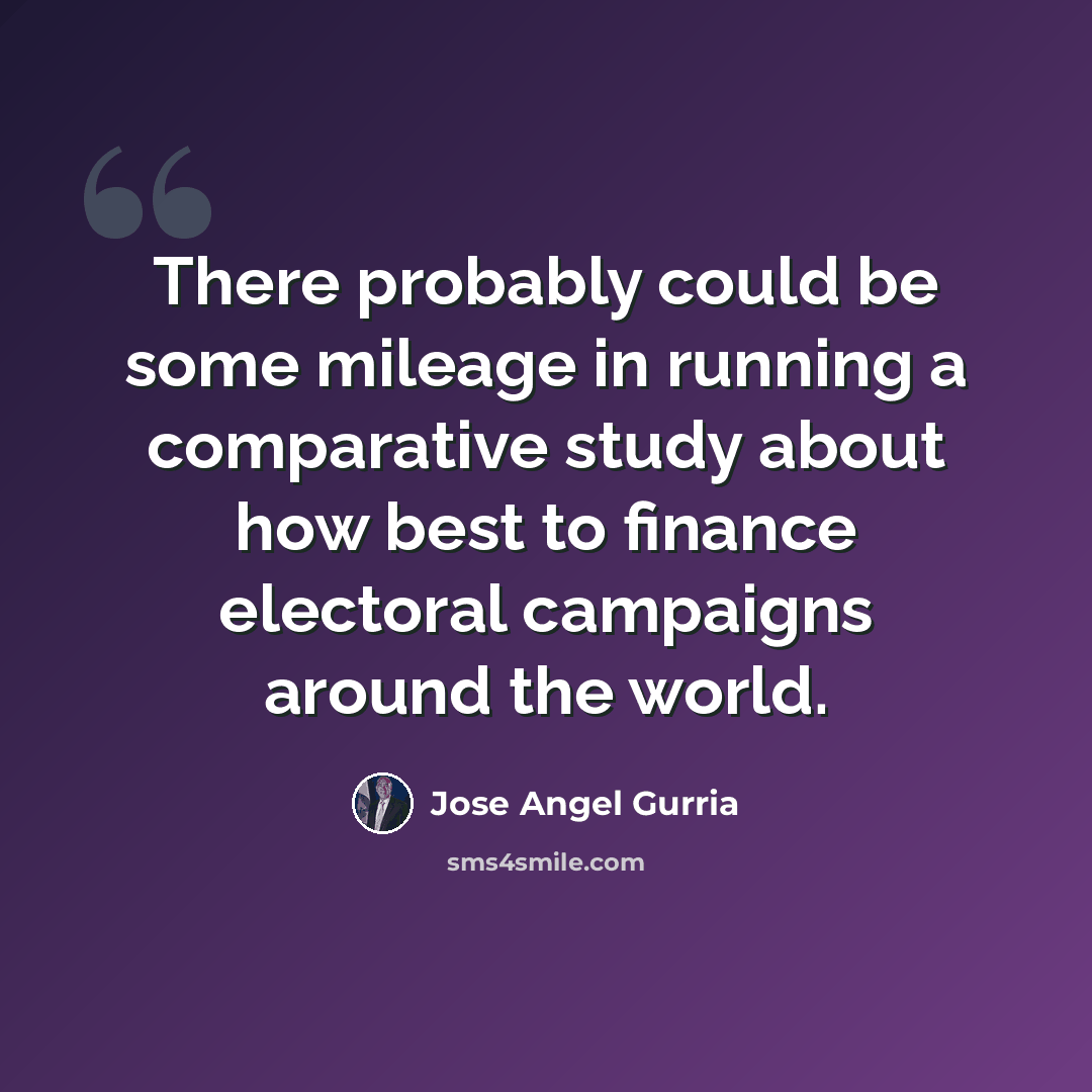 “There probably could be some mileage in running a comparative study about how best to finance electoral campaigns around the world.” quote by Jose Angel Gurria