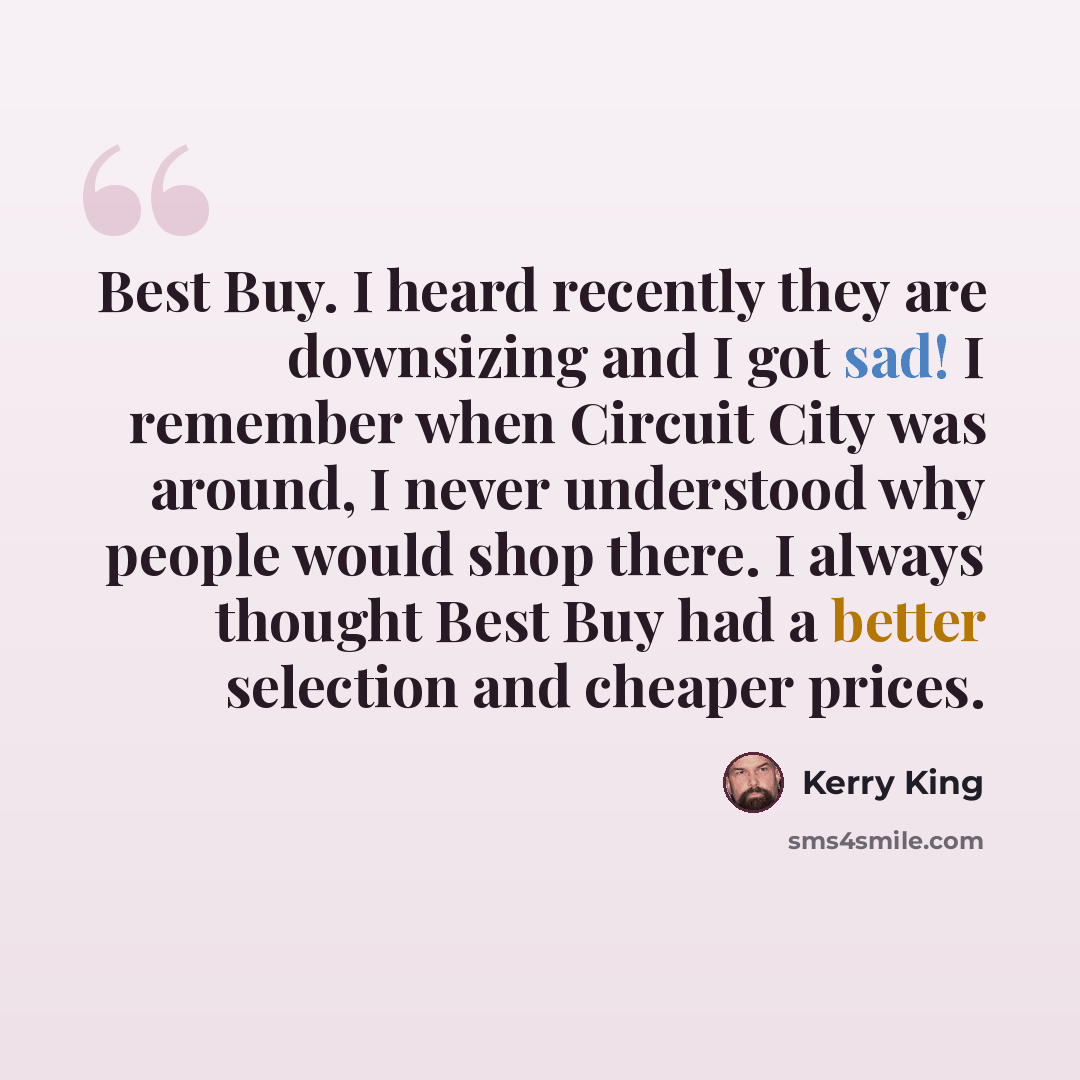 “Best Buy. I heard recently they are downsizing and I got sad! I remember when Circuit City was around, I never understood why people would shop there. I always thought Best Buy had a better selection and cheaper prices.” quote by Kerry King