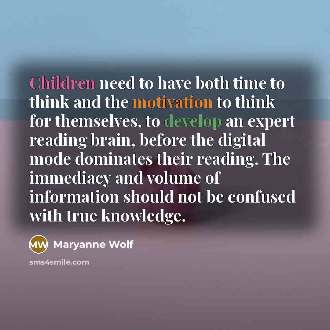 “Children need to have both time to think and the motivation to think for themselves, to develop an expert reading brain, before the digital mode dominates their reading. The immediacy and volume of information should not be confused with true knowledge.” quote by Maryanne Wolf