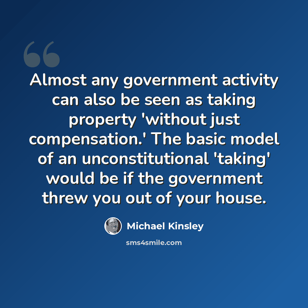 “Almost any government activity can also be seen as taking property 'without just compensation.' The basic model of an unconstitutional 'taking' would be if the government threw you out of your house.” quote by Michael Kinsley