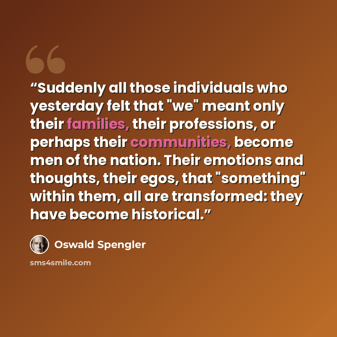 “Suddenly all those individuals who yesterday felt that "we" meant only their families, their professions, or perhaps their communities, become men of the nation. Their emotions and thoughts, their egos, that "something" within them, all are transformed: they have become historical.” quote by Oswald Spengler