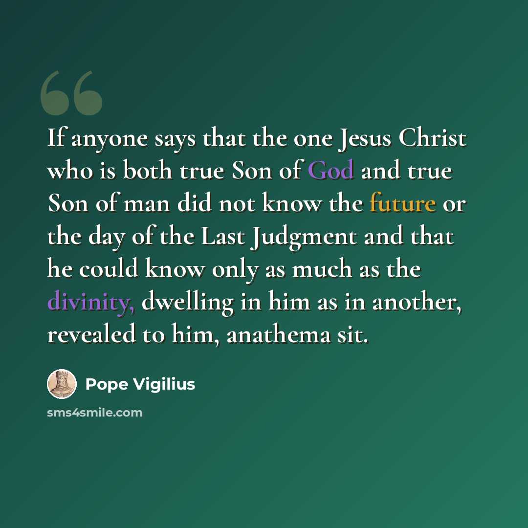 “If anyone says that the one Jesus Christ who is both true Son of God and true Son of man did not know the future or the day of the Last Judgment and that he could know only as much as the divinity, dwelling in him as in another, revealed to him, anathema sit.” quote by Pope Vigilius