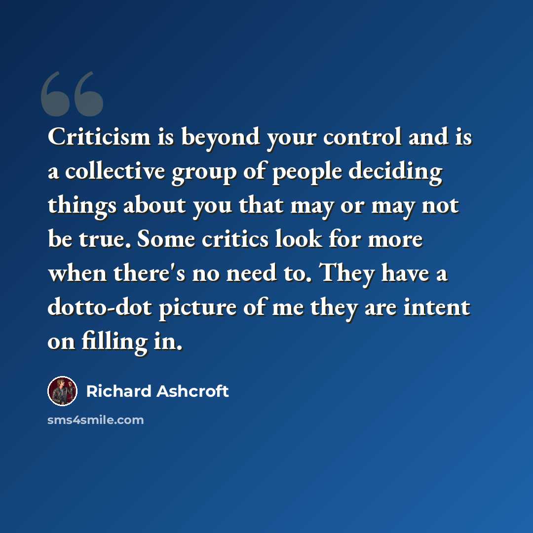 “Criticism is beyond your control and is a collective group of people deciding things about you that may or may not be true. Some critics look for more when there's no need to. They have a dotto-dot picture of me they are intent on filling in.” quote by Richard Ashcroft