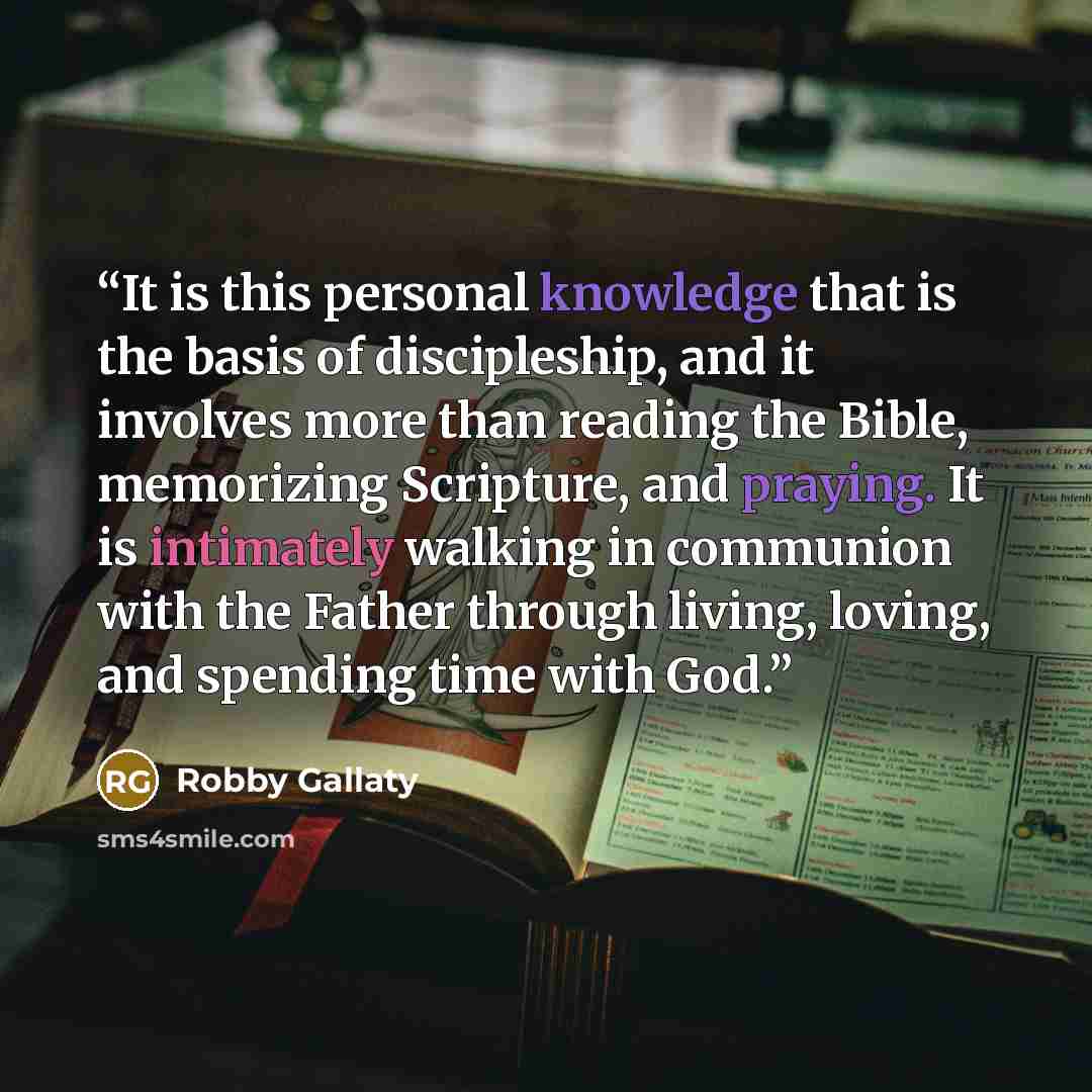 “It is this personal knowledge that is the basis of discipleship, and it involves more than reading the Bible, memorizing Scripture, and praying. It is intimately walking in communion with the Father through living, loving, and spending time with God.” quote by Robby Gallaty