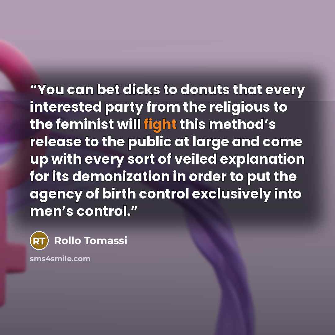 “You can bet dicks to donuts that every interested party from the religious to the feminist will fight this method’s release to the public at large and come up with every sort of veiled explanation for its demonization in order to put the agency of birth control exclusively into men’s control.” quote by Rollo Tomassi