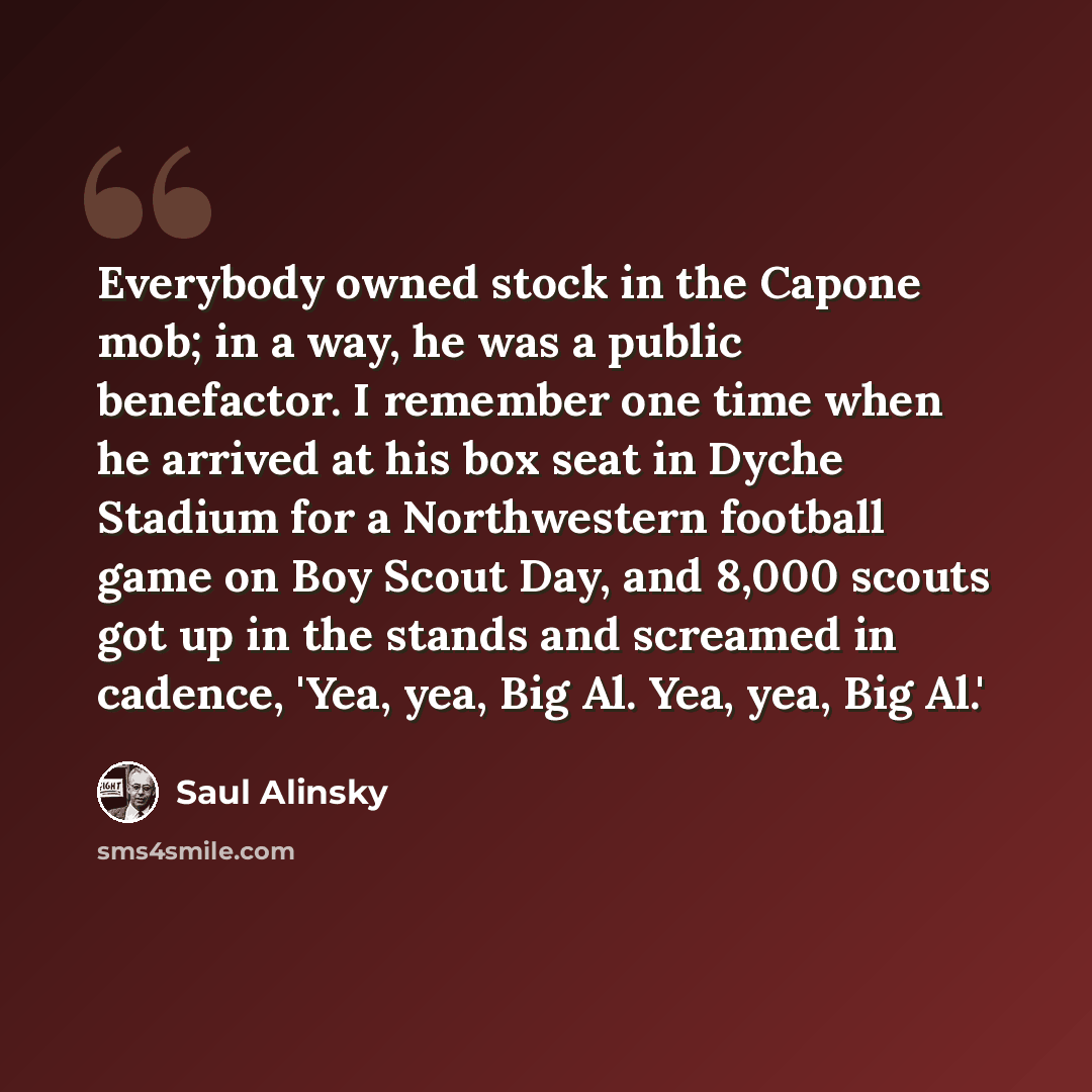 “Everybody owned stock in the Capone mob; in a way, he was a public benefactor. I remember one time when he arrived at his box seat in Dyche Stadium for a Northwestern football game on Boy Scout Day, and 8,000 scouts got up in the stands and screamed in cadence, 'Yea, yea, Big Al. Yea, yea, Big Al.'” quote by Saul Alinsky