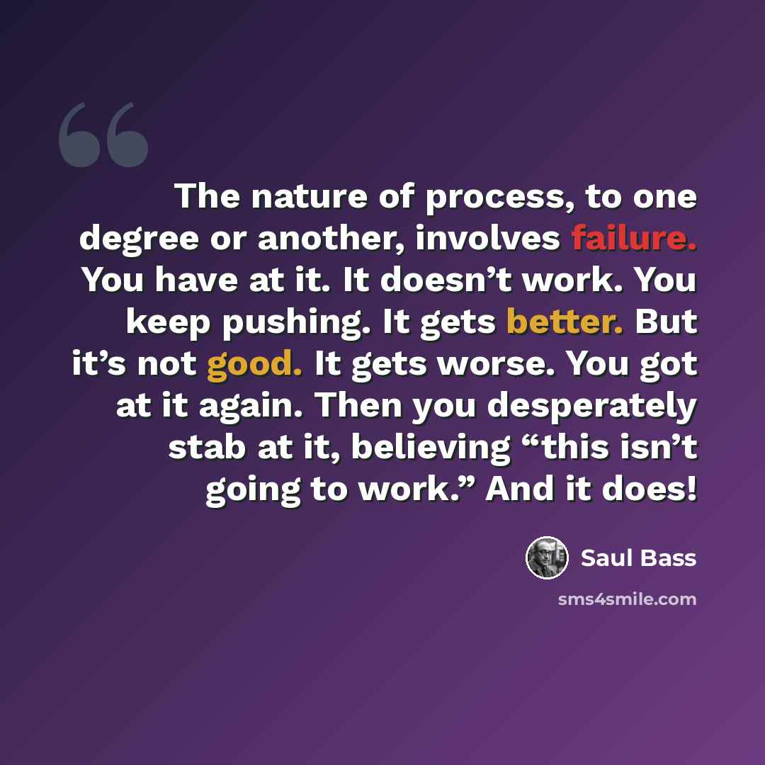 “The nature of process, to one degree or another, involves failure. You have at it. It doesn’t work. You keep pushing. It gets better. But it’s not good. It gets worse. You got at it again. Then you desperately stab at it, believing “this isn’t going to work.” And it does!” quote by Saul Bass
