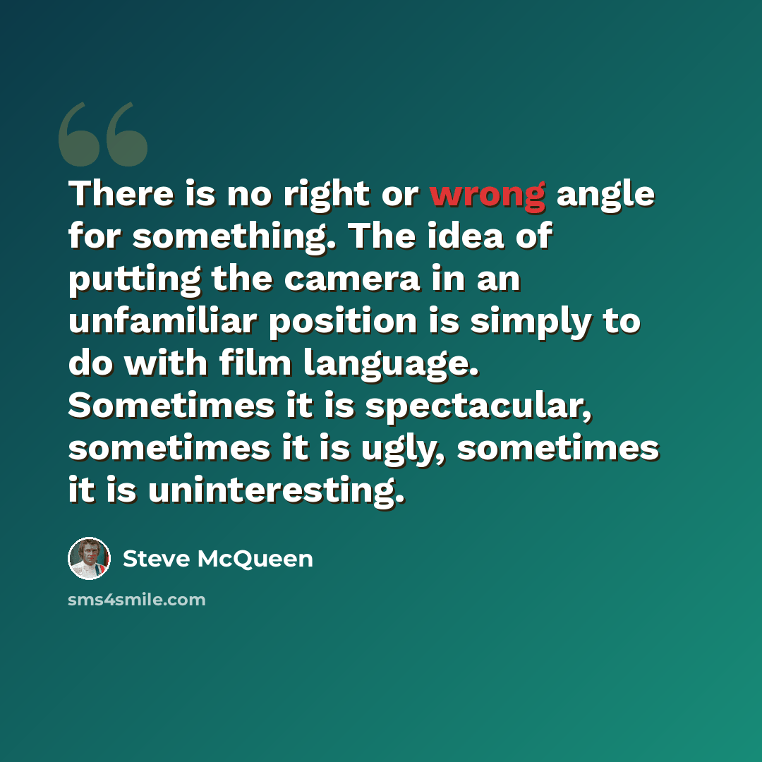 “There is no right or wrong angle for something. The idea of putting the camera in an unfamiliar position is simply to do with film language. Sometimes it is spectacular, sometimes it is ugly, sometimes it is uninteresting.” quote by Steve McQueen