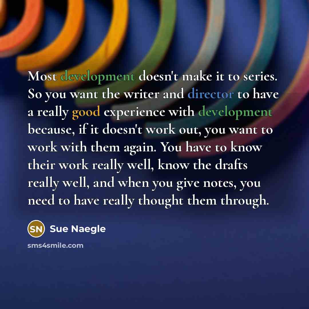 “Most development doesn't make it to series. So you want the writer and director to have a really good experience with development because, if it doesn't work out, you want to work with them again. You have to know their work really well, know the drafts really well, and when you give notes, you…” quote by Sue Naegle