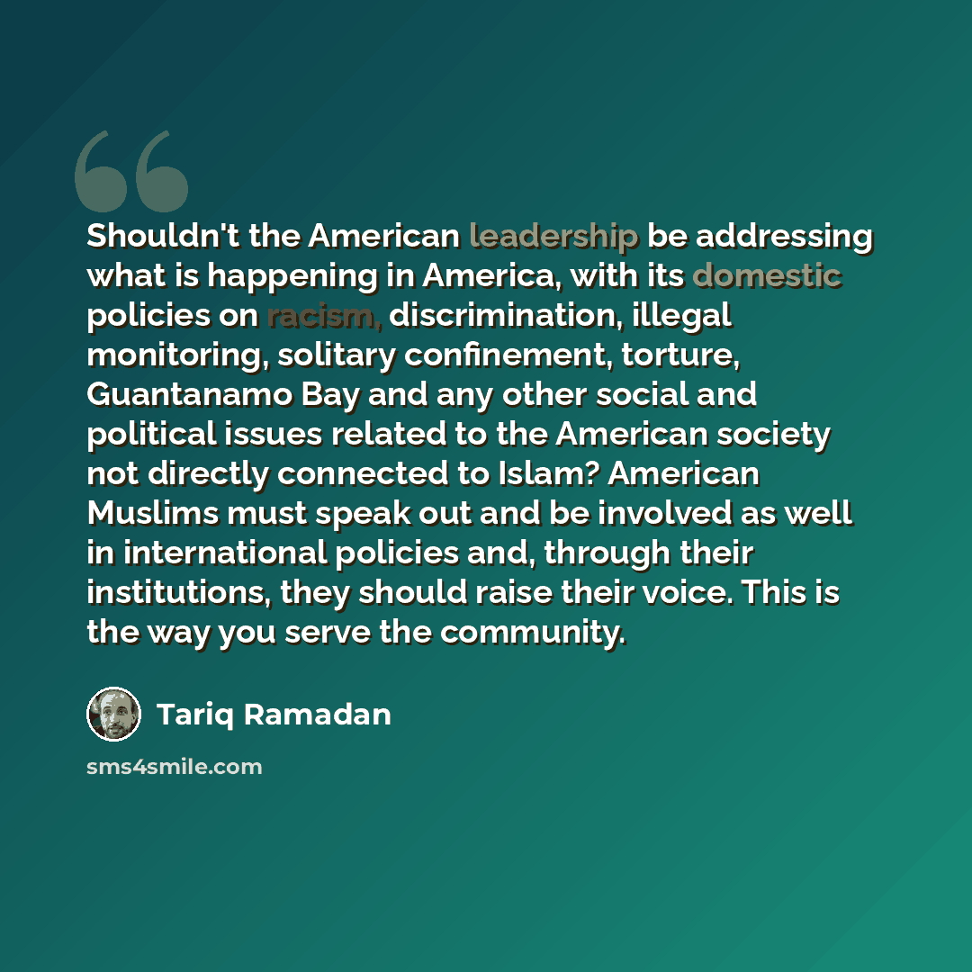 “Shouldn't the American leadership be addressing what is happening in America, with its domestic policies on racism, discrimination, illegal monitoring, solitary confinement, torture, Guantanamo Bay and any other social and political issues related to the American society not directly connected to…” quote by Tariq Ramadan