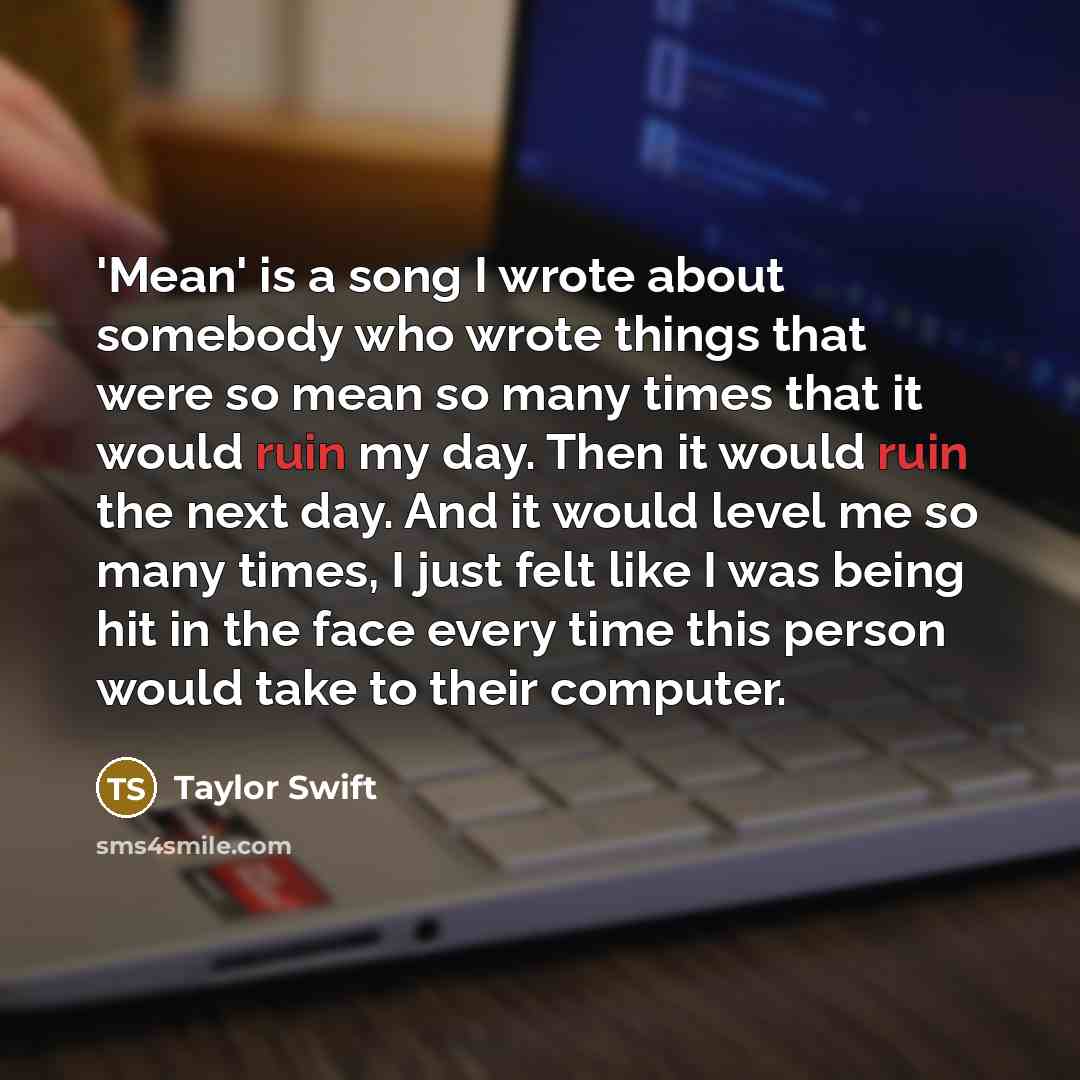 “'Mean' is a song I wrote about somebody who wrote things that were so mean so many times that it would ruin my day. Then it would ruin the next day. And it would level me so many times, I just felt like I was being hit in the face every time this person would take to their computer.” quote by Taylor Swift