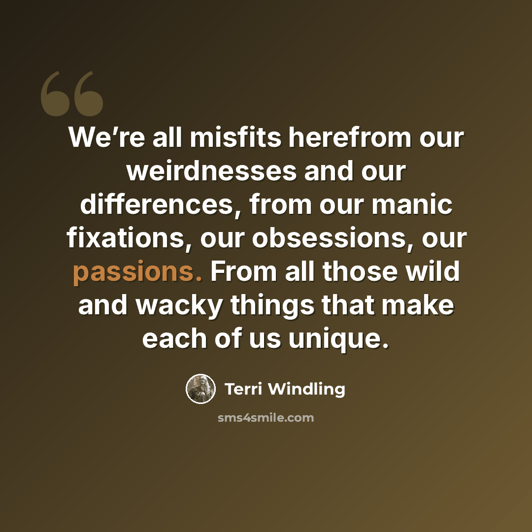 “We’re all misfits herefrom our weirdnesses and our differences, from our manic fixations, our obsessions, our passions. From all those wild and wacky things that make each of us unique.” quote by Terri Windling