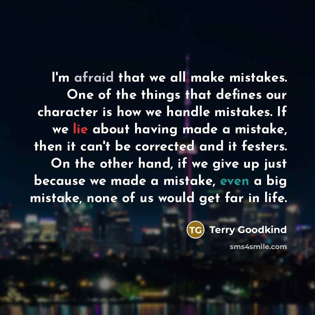 “I'm afraid that we all make mistakes. One of the things that defines our character is how we handle mistakes. If we lie about having made a mistake, then it can't be corrected and it festers. On the other hand, if we give up just because we made a mistake, even a big mistake, none of us would get…” quote by Terry Goodkind