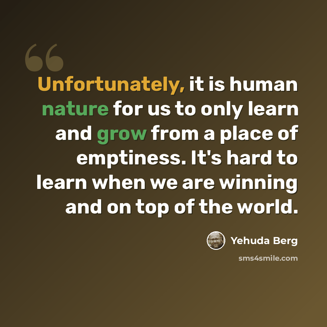“Unfortunately, it is human nature for us to only learn and grow from a place of emptiness. It's hard to learn when we are winning and on top of the world.” quote by Yehuda Berg