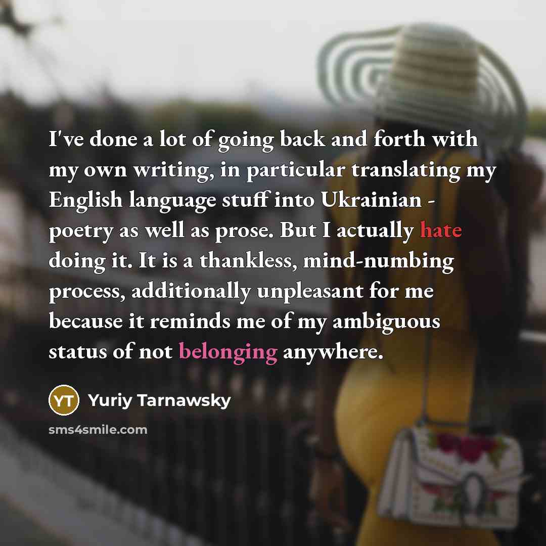 “I've done a lot of going back and forth with my own writing, in particular translating my English language stuff into Ukrainian - poetry as well as prose. But I actually hate doing it. It is a thankless, mind-numbing process, additionally unpleasant for me because it reminds me of my ambiguous…” quote by Yuriy Tarnawsky