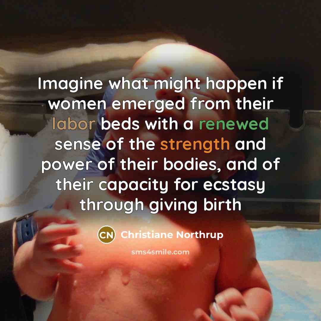 “Imagine what might happen if women emerged from their labor beds with a renewed sense of the strength and power of their bodies, and of their capacity for ecstasy through giving birth” quote by Christiane Northrup