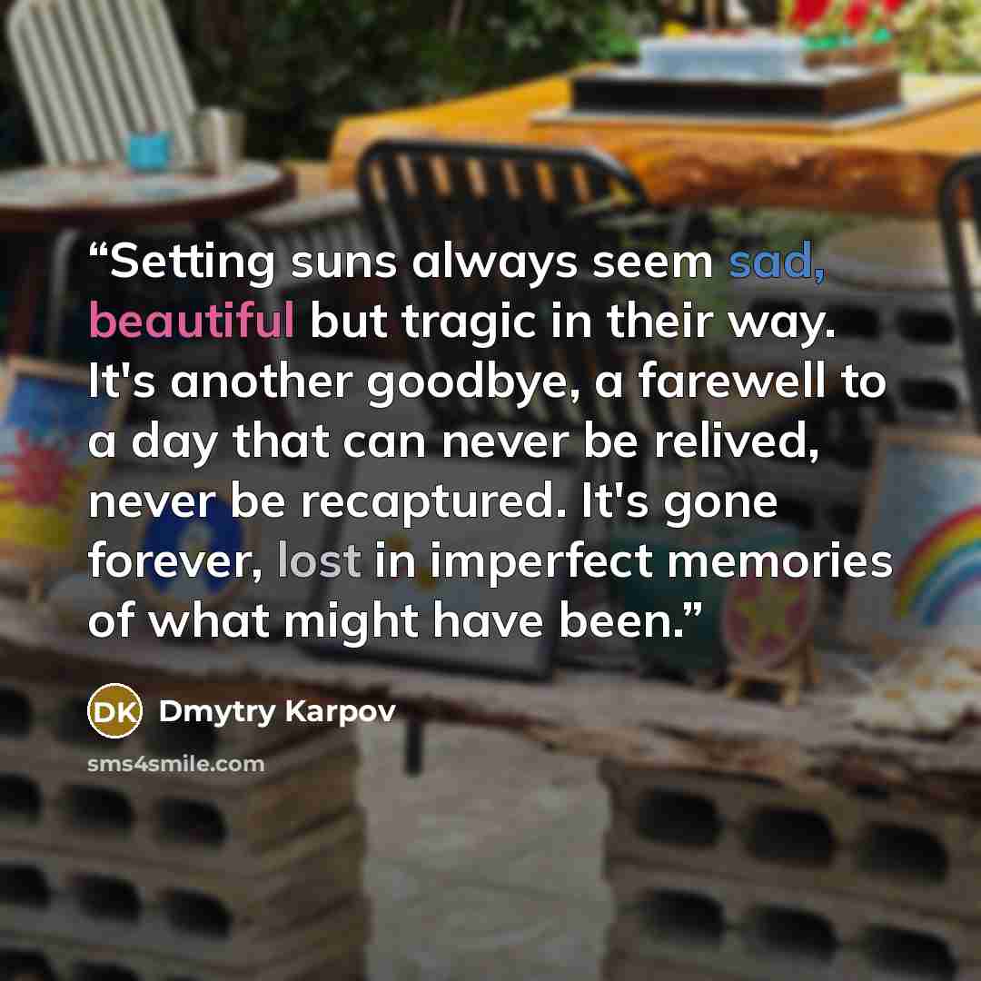 “Setting suns always seem sad, beautiful but tragic in their way. It's another goodbye, a farewell to a day that can never be relived, never be recaptured. It's gone forever, lost in imperfect memories of what might have been.” quote by Dmytry Karpov