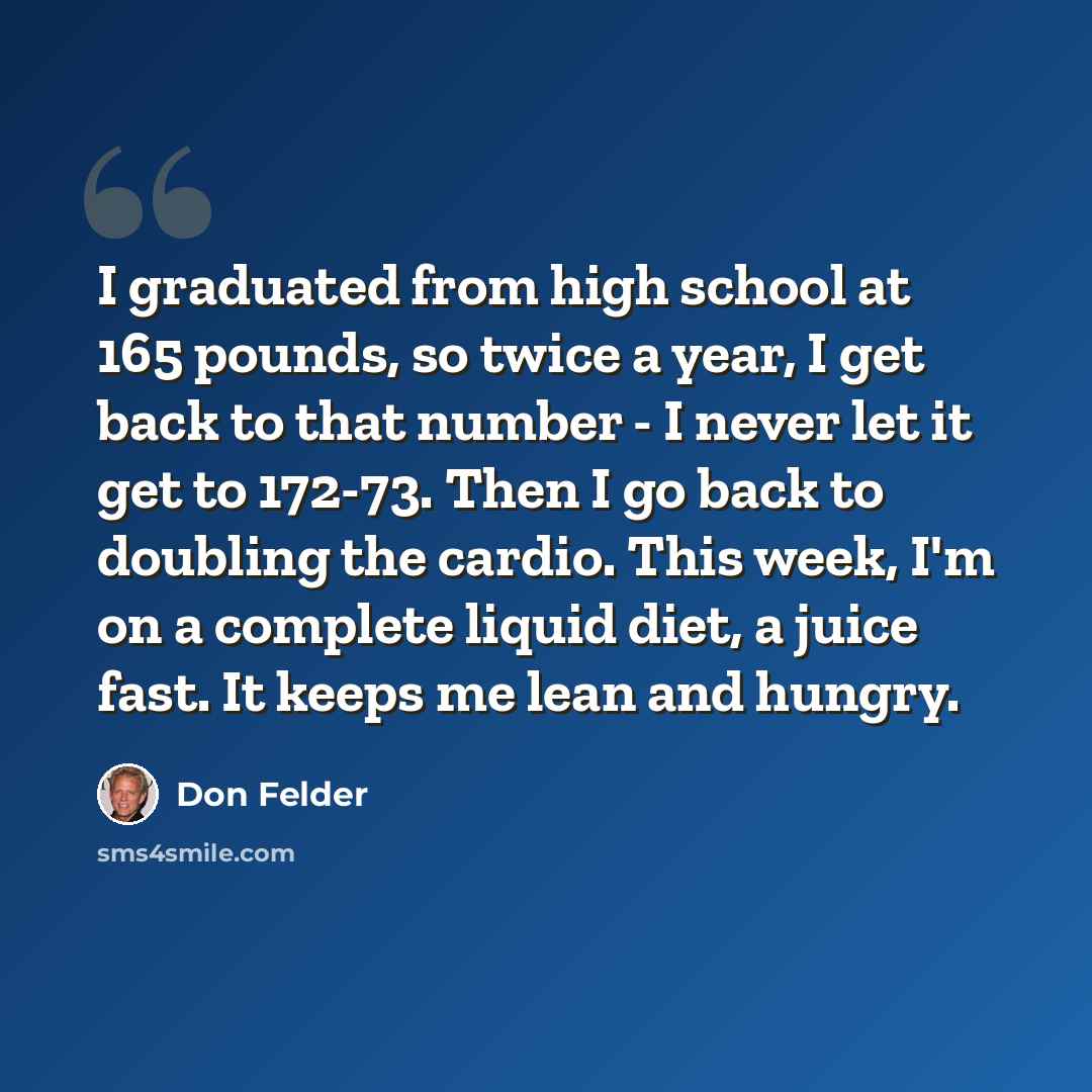 “I graduated from high school at 165 pounds, so twice a year, I get back to that number - I never let it get to 172-73. Then I go back to doubling the cardio. This week, I'm on a complete liquid diet, a juice fast. It keeps me lean and hungry.” quote by Don Felder
