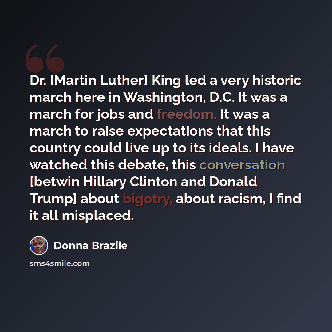“Dr. [Martin Luther] King led a very historic march here in Washington, D.C. It was a march for jobs and freedom. It was a march to raise expectations that this country could live up to its ideals. I have watched this debate, this conversation [betwin Hillary Clinton and Donald Trump] about…” quote by Donna Brazile