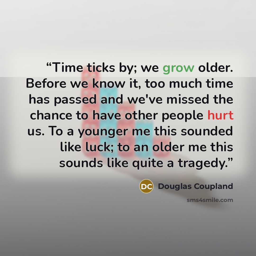“Time ticks by; we grow older. Before we know it, too much time has passed and we've missed the chance to have other people hurt us. To a younger me this sounded like luck; to an older me this sounds like quite a tragedy.” quote by Douglas Coupland
