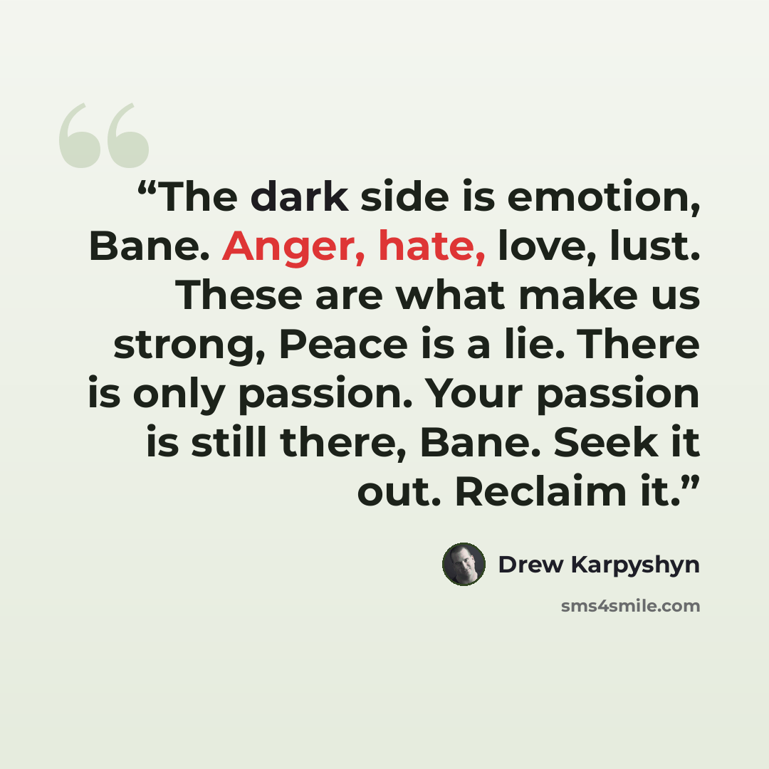 “The dark side is emotion, Bane. Anger, hate, love, lust. These are what make us strong, Peace is a lie. There is only passion. Your passion is still there, Bane. Seek it out. Reclaim it.” quote by Drew Karpyshyn