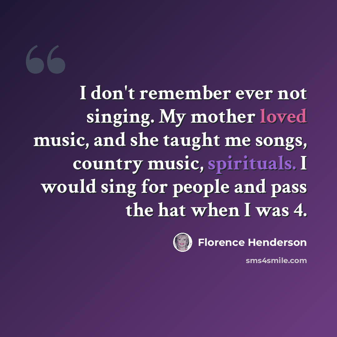 “I don't remember ever not singing. My mother loved music, and she taught me songs, country music, spirituals. I would sing for people and pass the hat when I was 4.” quote by Florence Henderson