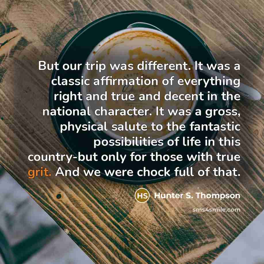 “But our trip was different. It was a classic affirmation of everything right and true and decent in the national character. It was a gross, physical salute to the fantastic possibilities of life in this country-but only for those with true grit. And we were chock full of that.” quote by Hunter S. Thompson
