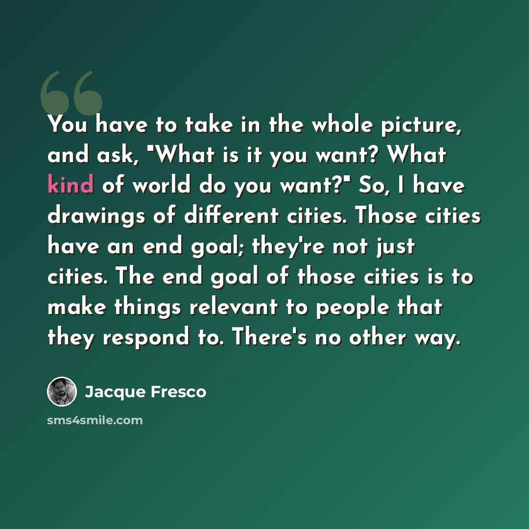 “You have to take in the whole picture, and ask, "What is it you want? What kind of world do you want?" So, I have drawings of different cities. Those cities have an end goal; they're not just cities. The end goal of those cities is to make things relevant to people that they respond to. There's no…” quote by Jacque Fresco
