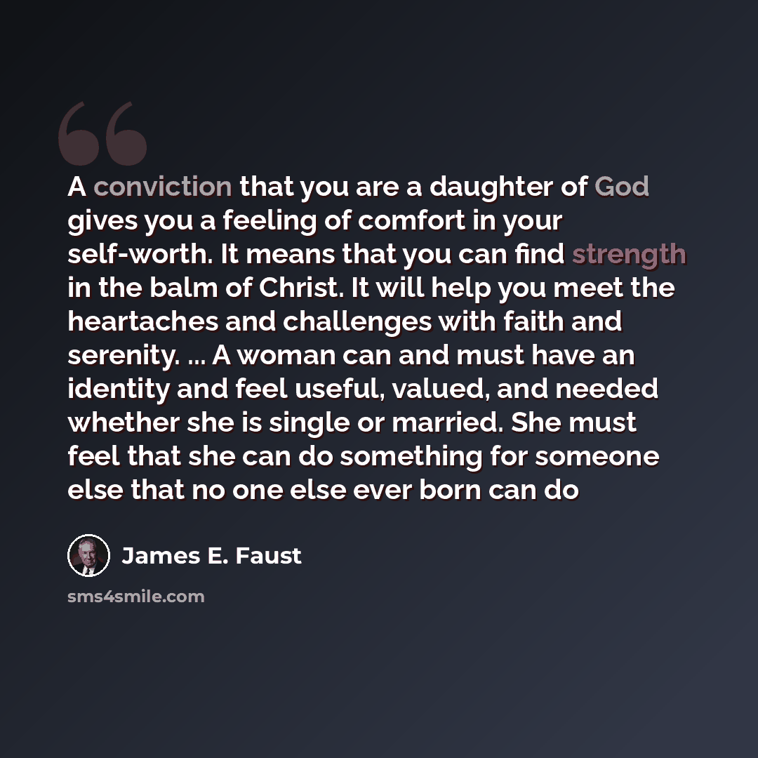“A conviction that you are a daughter of God gives you a feeling of comfort in your self-worth. It means that you can find strength in the balm of Christ. It will help you meet the heartaches and challenges with faith and serenity. ... A woman can and must have an identity and feel useful, valued…” quote by James E. Faust