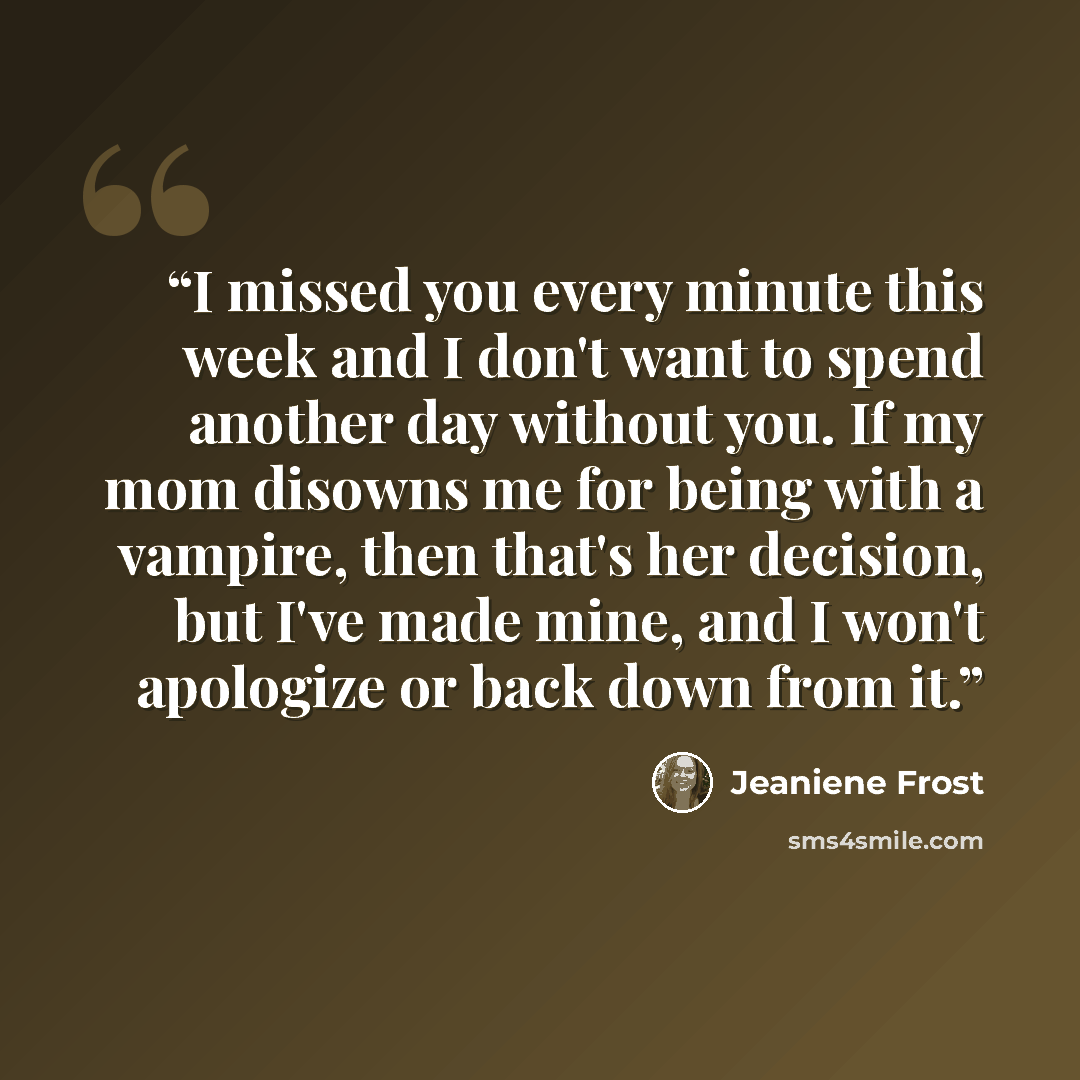 “I missed you every minute this week and I don't want to spend another day without you. If my mom disowns me for being with a vampire, then that's her decision, but I've made mine, and I won't apologize or back down from it.” quote by Jeaniene Frost
