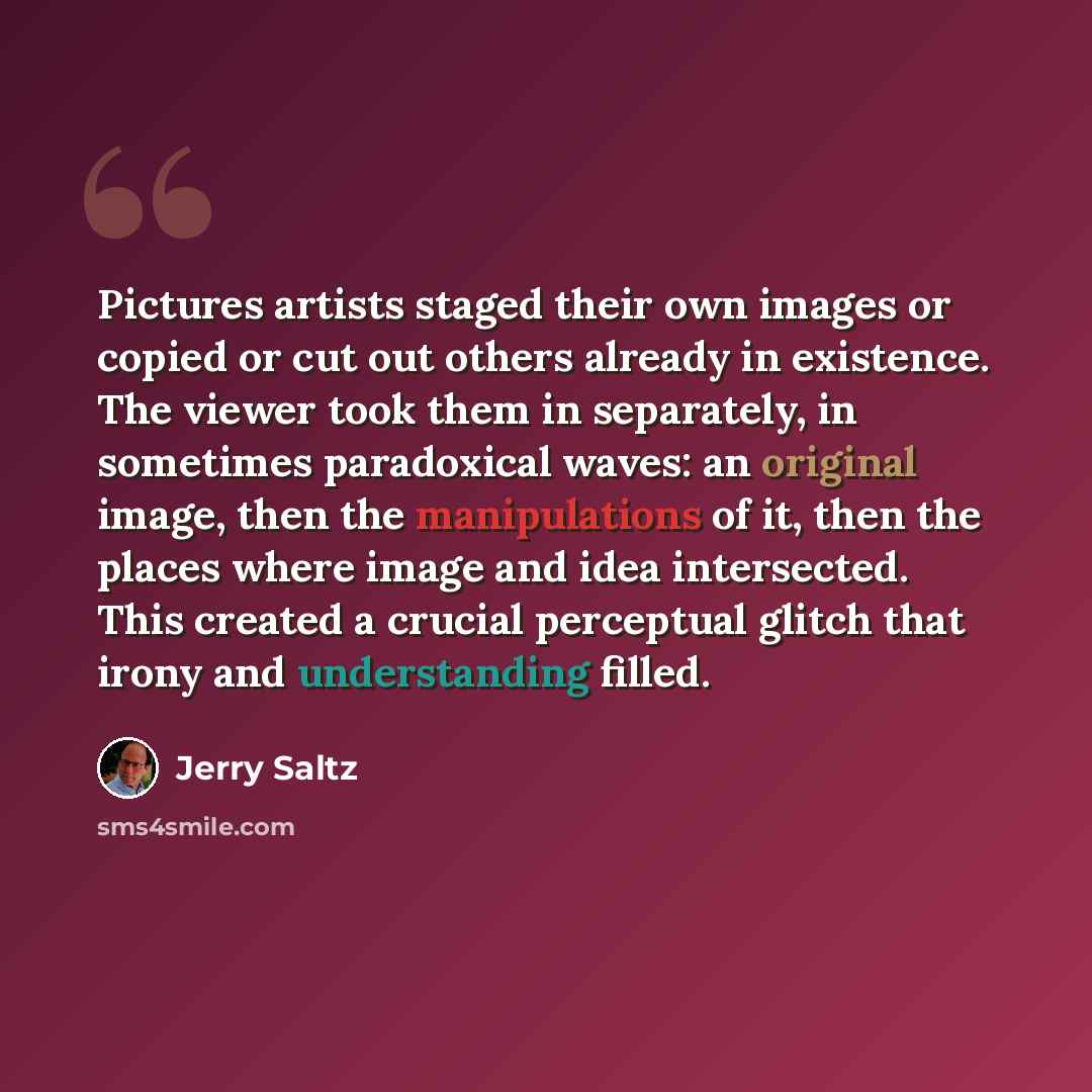 “Pictures artists staged their own images or copied or cut out others already in existence. The viewer took them in separately, in sometimes paradoxical waves: an original image, then the manipulations of it, then the places where image and idea intersected. This created a crucial perceptual glitch…” quote by Jerry Saltz
