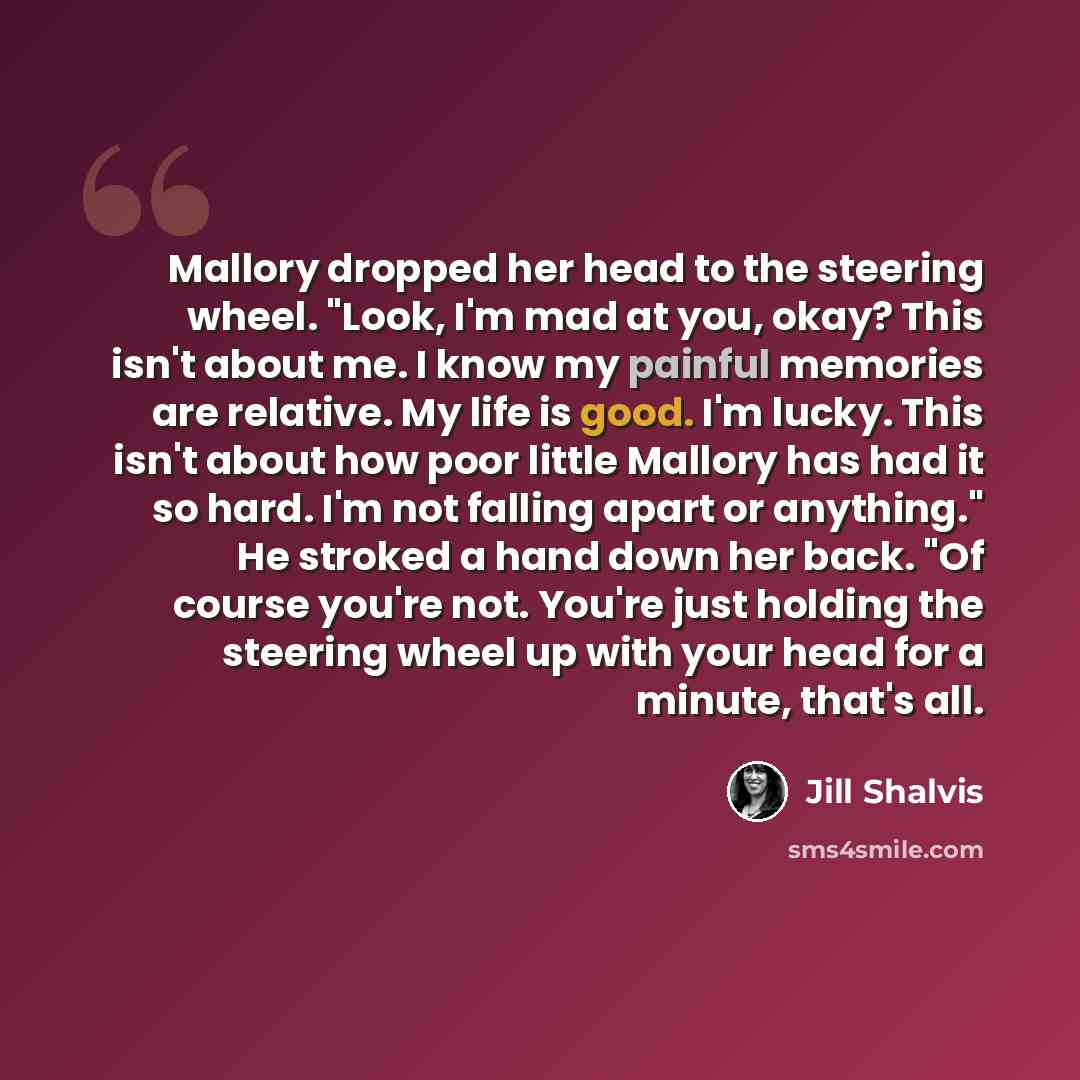 “Mallory dropped her head to the steering wheel. "Look, I'm mad at you, okay? This isn't about me. I know my painful memories are relative. My life is good. I'm lucky. This isn't about how poor little Mallory has had it so hard. I'm not falling apart or anything." He stroked a hand down her back…” quote by Jill Shalvis