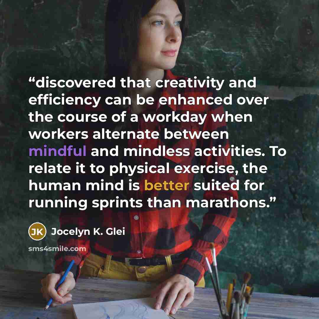 “discovered that creativity and efficiency can be enhanced over the course of a workday when workers alternate between mindful and mindless activities. To relate it to physical exercise, the human mind is better suited for running sprints than marathons.” quote by Jocelyn K. Glei